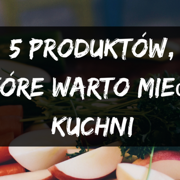 5 produktów, które zawsze warto mieć w kuchni 